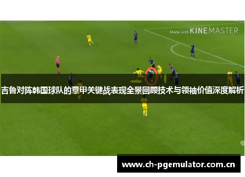 吉鲁对阵韩国球队的意甲关键战表现全景回顾技术与领袖价值深度解析 吉鲁对阵韩国球队的意甲关键战表现全景回顾技术与领袖价值深度解析