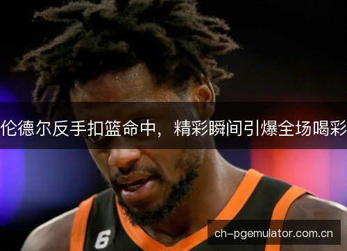 伦德尔反手扣篮命中，精彩瞬间引爆全场喝彩